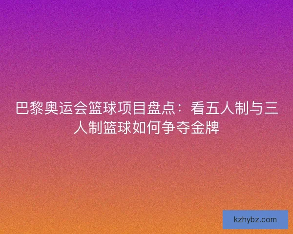巴黎奥运会篮球项目盘点：看五人制与三人制篮球如何争夺金牌