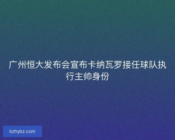 广州恒大发布会宣布卡纳瓦罗接任球队执行主帅身份