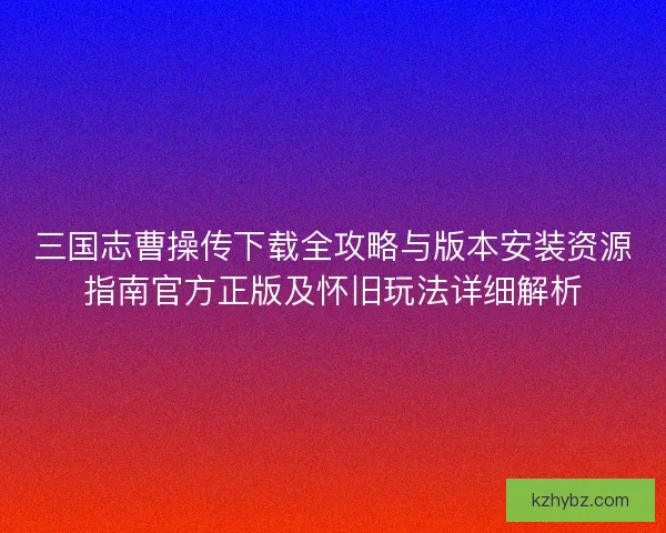 三国志曹操传下载全攻略与版本安装资源指南官方正版及怀旧玩法详细解析