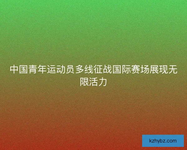 中国青年运动员多线征战国际赛场展现无限活力