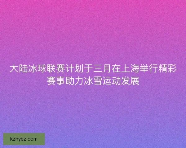 大陆冰球联赛计划于三月在上海举行精彩赛事助力冰雪运动发展