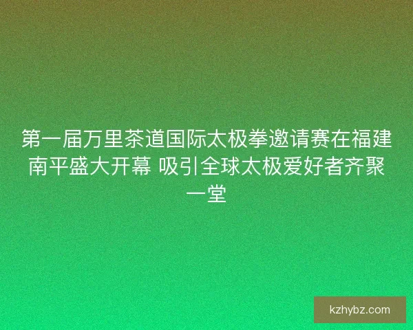 第一届万里茶道国际太极拳邀请赛在福建南平盛大开幕 吸引全球太极爱好者齐聚一堂
