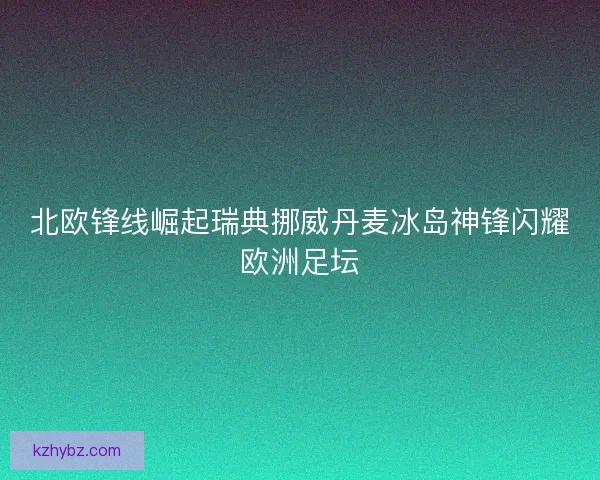北欧锋线崛起瑞典挪威丹麦冰岛神锋闪耀欧洲足坛