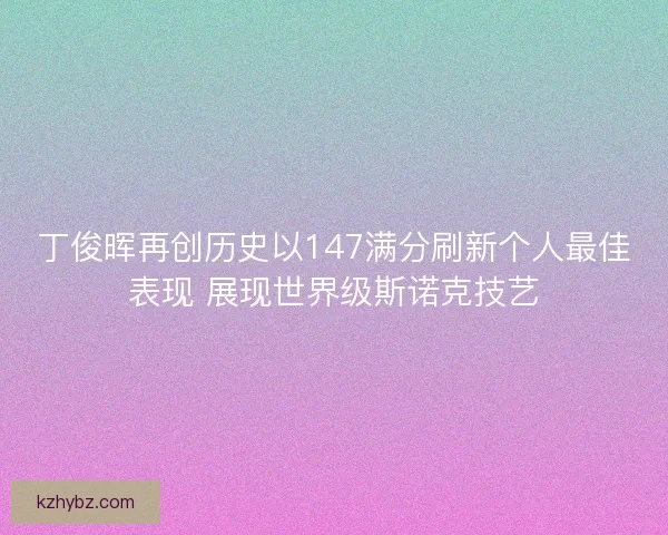 丁俊晖再创历史以147满分刷新个人最佳表现 展现世界级斯诺克技艺