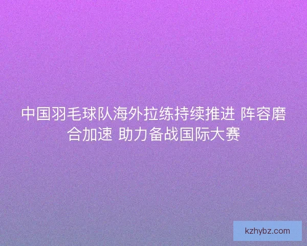 中国羽毛球队海外拉练持续推进 阵容磨合加速 助力备战国际大赛